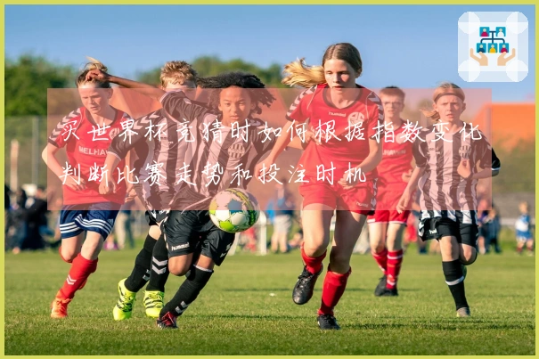 买世界杯竞猜时如何根据指数变化判断比赛走势和投注时机